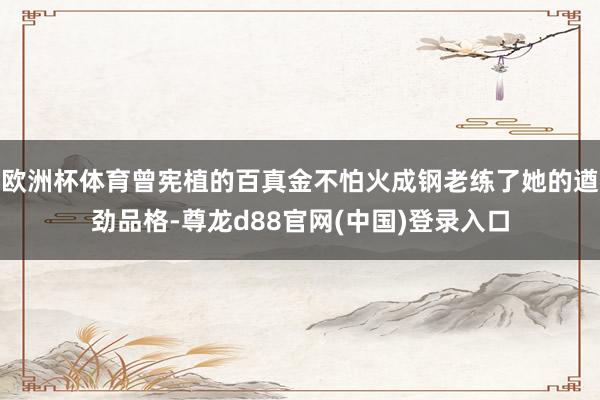 欧洲杯体育曾宪植的百真金不怕火成钢老练了她的遒劲品格-尊龙d88官网(中国)登录入口