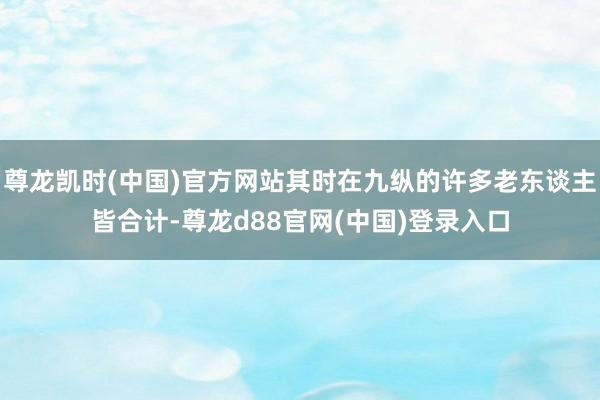 尊龙凯时(中国)官方网站其时在九纵的许多老东谈主皆合计-尊龙d88官网(中国)登录入口