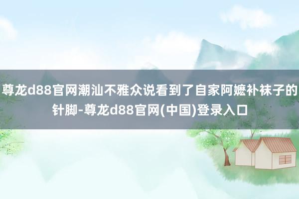 尊龙d88官网潮汕不雅众说看到了自家阿嬷补袜子的针脚-尊龙d88官网(中国)登录入口