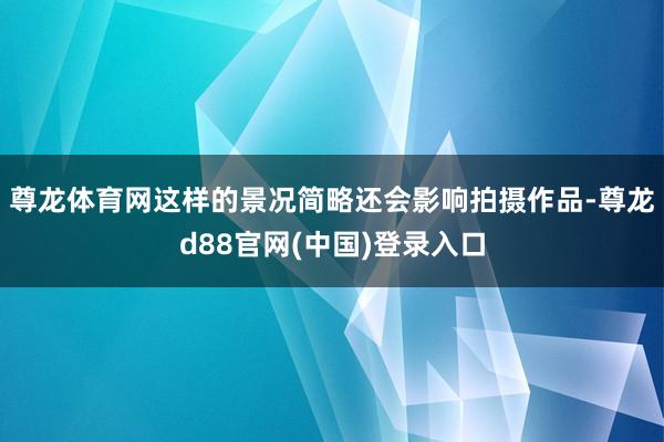 尊龙体育网这样的景况简略还会影响拍摄作品-尊龙d88官网(中国)登录入口