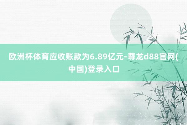 欧洲杯体育应收账款为6.89亿元-尊龙d88官网(中国)登录入口