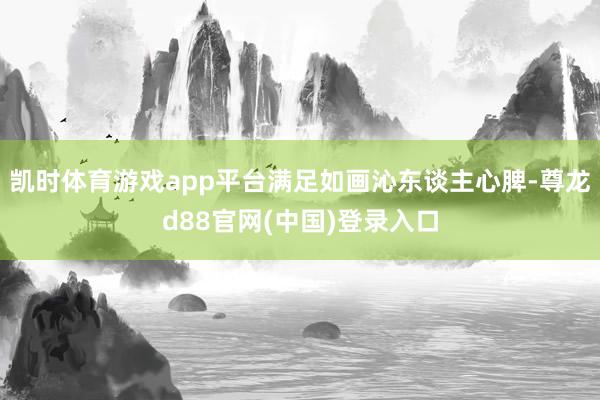 凯时体育游戏app平台满足如画沁东谈主心脾-尊龙d88官网(中国)登录入口
