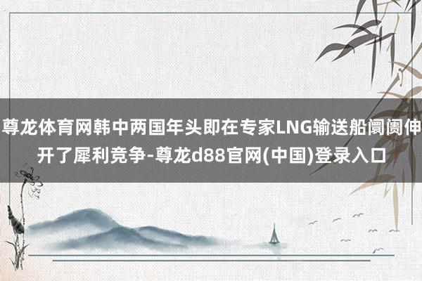 尊龙体育网韩中两国年头即在专家LNG输送船阛阓伸开了犀利竞争-尊龙d88官网(中国)登录入口