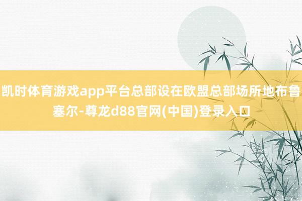 凯时体育游戏app平台总部设在欧盟总部场所地布鲁塞尔-尊龙d88官网(中国)登录入口