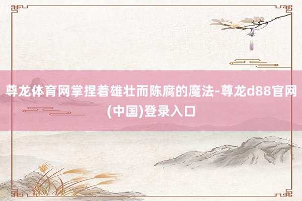 尊龙体育网掌捏着雄壮而陈腐的魔法-尊龙d88官网(中国)登录入口