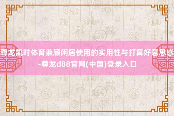 尊龙凯时体育兼顾闲居使用的实用性与打算好意思感-尊龙d88官网(中国)登录入口