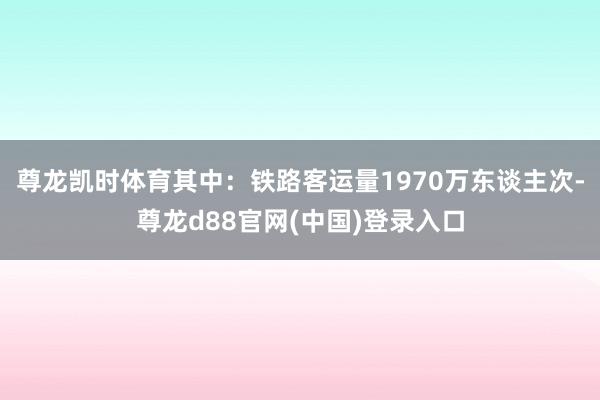尊龙凯时体育其中：铁路客运量1970万东谈主次-尊龙d88官网(中国)登录入口