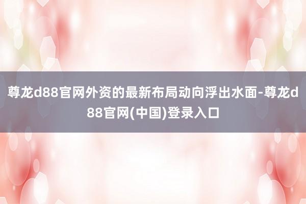 尊龙d88官网外资的最新布局动向浮出水面-尊龙d88官网(中国)登录入口