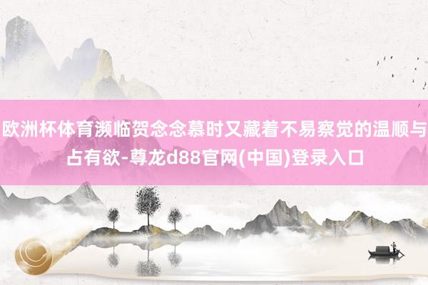 欧洲杯体育濒临贺念念慕时又藏着不易察觉的温顺与占有欲-尊龙d88官网(中国)登录入口