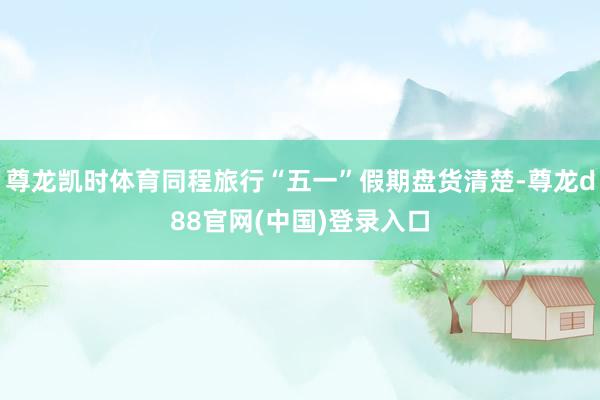 尊龙凯时体育同程旅行“五一”假期盘货清楚-尊龙d88官网(中国)登录入口