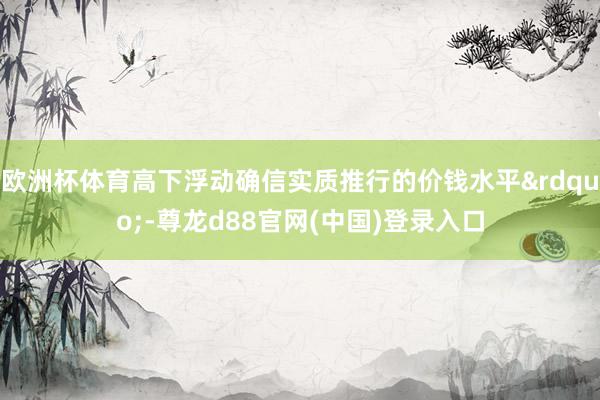 欧洲杯体育高下浮动确信实质推行的价钱水平&rdquo;-尊龙d88官网(中国)登录入口