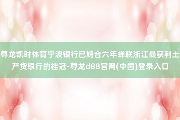 尊龙凯时体育宁波银行已鸠合六年蝉联浙江最获利土产货银行的桂冠-尊龙d88官网(中国)登录入口