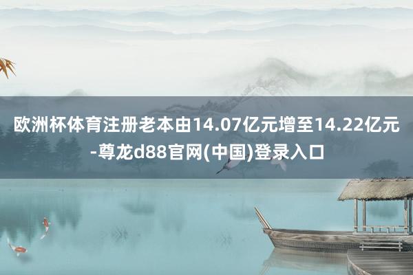 欧洲杯体育注册老本由14.07亿元增至14.22亿元-尊龙d88官网(中国)登录入口