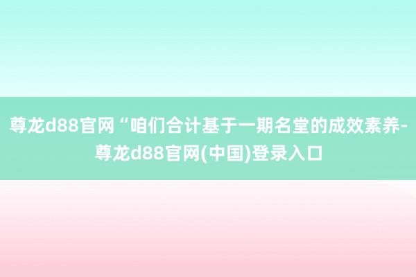 尊龙d88官网“咱们合计基于一期名堂的成效素养-尊龙d88官网(中国)登录入口