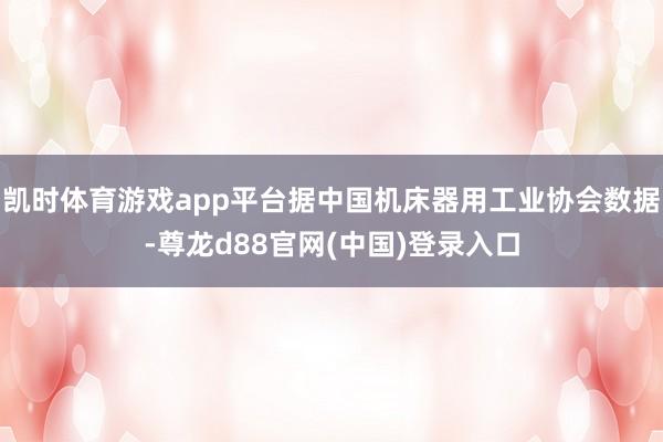 凯时体育游戏app平台据中国机床器用工业协会数据-尊龙d88官网(中国)登录入口
