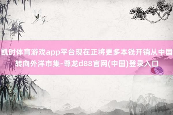 凯时体育游戏app平台现在正将更多本钱开销从中国转向外洋市集-尊龙d88官网(中国)登录入口