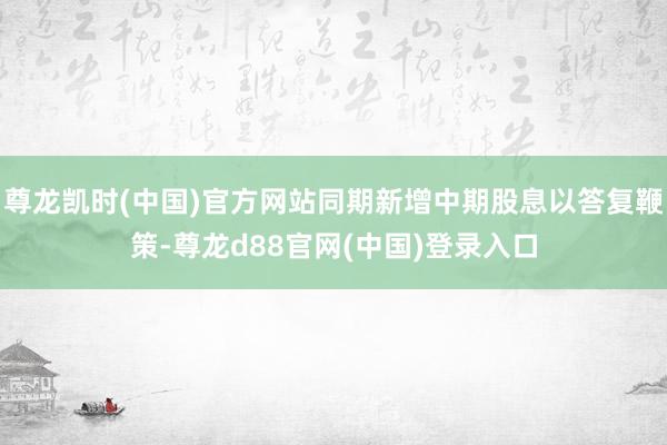 尊龙凯时(中国)官方网站同期新增中期股息以答复鞭策-尊龙d88官网(中国)登录入口