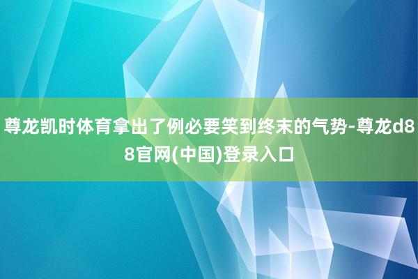 尊龙凯时体育拿出了例必要笑到终末的气势-尊龙d88官网(中国)登录入口