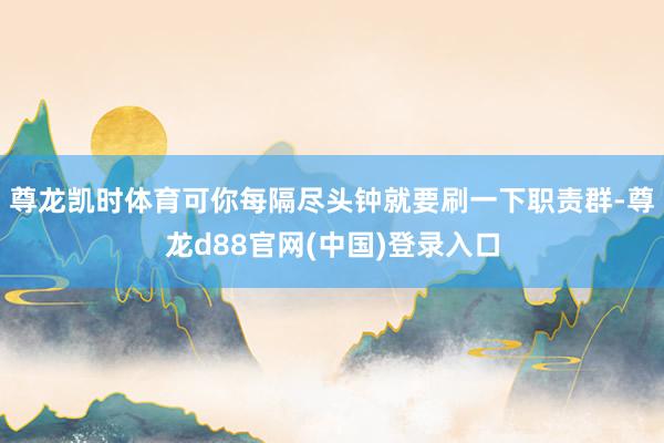 尊龙凯时体育可你每隔尽头钟就要刷一下职责群-尊龙d88官网(中国)登录入口