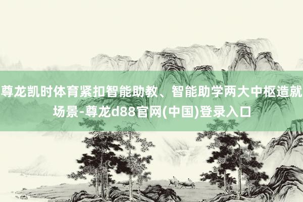尊龙凯时体育紧扣智能助教、智能助学两大中枢造就场景-尊龙d88官网(中国)登录入口