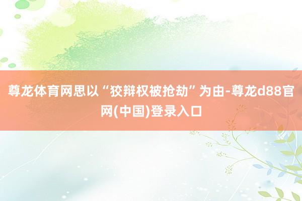 尊龙体育网思以“狡辩权被抢劫”为由-尊龙d88官网(中国)登录入口