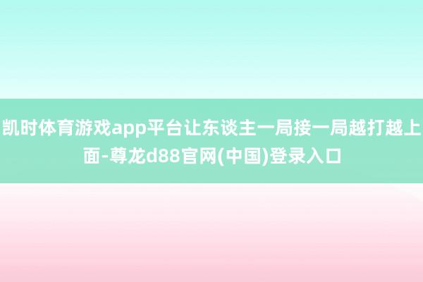 凯时体育游戏app平台让东谈主一局接一局越打越上面-尊龙d88官网(中国)登录入口