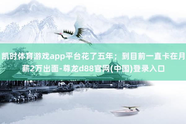 凯时体育游戏app平台花了五年；到目前一直卡在月薪2万出面-尊龙d88官网(中国)登录入口