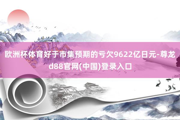 欧洲杯体育好于市集预期的亏欠9622亿日元-尊龙d88官网(中国)登录入口
