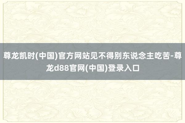 尊龙凯时(中国)官方网站见不得别东说念主吃苦-尊龙d88官网(中国)登录入口