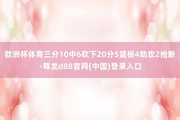 欧洲杯体育三分10中6砍下20分5篮板4助攻2抢断-尊龙d88官网(中国)登录入口