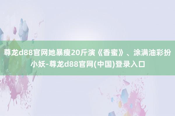尊龙d88官网她暴瘦20斤演《香蜜》、涂满油彩扮小妖-尊龙d88官网(中国)登录入口