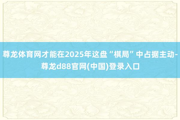 尊龙体育网才能在2025年这盘“棋局”中占据主动-尊龙d88官网(中国)登录入口