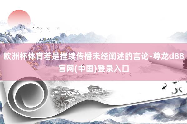 欧洲杯体育若是捏续传播未经阐述的言论-尊龙d88官网(中国)登录入口