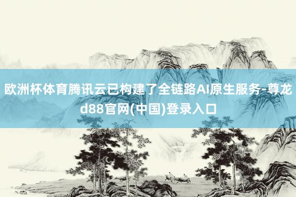 欧洲杯体育腾讯云已构建了全链路AI原生服务-尊龙d88官网(中国)登录入口