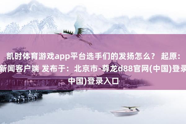凯时体育游戏app平台选手们的发扬怎么？ 起原：央视新闻客户端 发布于：北京市-尊龙d88官网(中国)登录入口