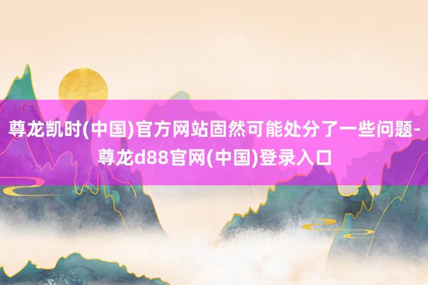 尊龙凯时(中国)官方网站固然可能处分了一些问题-尊龙d88官网(中国)登录入口