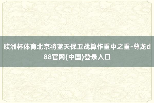 欧洲杯体育　　北京将蓝天保卫战算作重中之重-尊龙d88官网(中国)登录入口