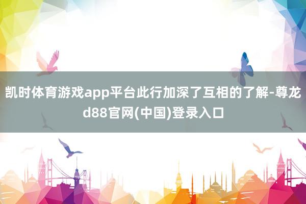 凯时体育游戏app平台此行加深了互相的了解-尊龙d88官网(中国)登录入口