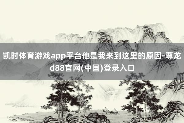 凯时体育游戏app平台他是我来到这里的原因-尊龙d88官网(中国)登录入口