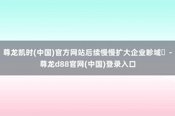 尊龙凯时(中国)官方网站后续慢慢扩大企业畛域‌-尊龙d88官网(中国)登录入口