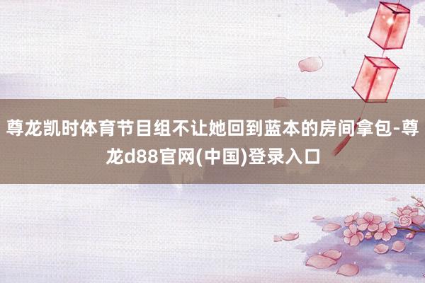 尊龙凯时体育节目组不让她回到蓝本的房间拿包-尊龙d88官网(中国)登录入口