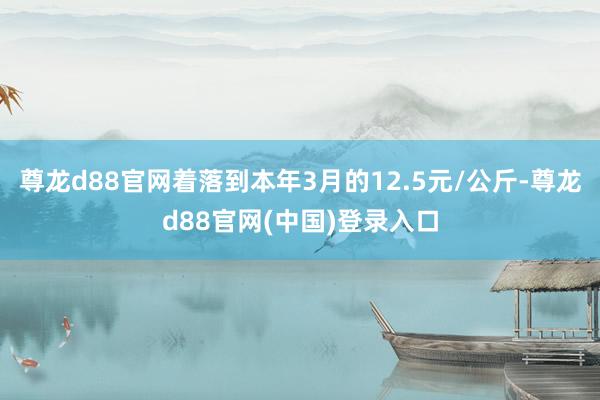 尊龙d88官网着落到本年3月的12.5元/公斤-尊龙d88官网(中国)登录入口