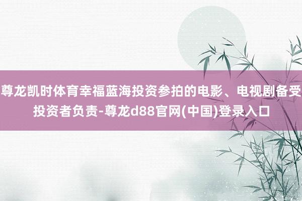 尊龙凯时体育幸福蓝海投资参拍的电影、电视剧备受投资者负责-尊龙d88官网(中国)登录入口