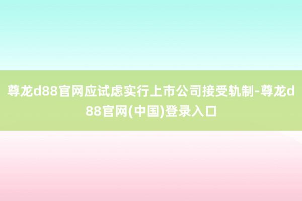 尊龙d88官网应试虑实行上市公司接受轨制-尊龙d88官网(中国)登录入口