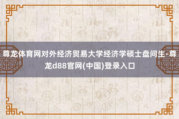 尊龙体育网对外经济贸易大学经济学硕士盘问生-尊龙d88官网(中国)登录入口