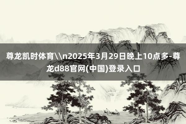 尊龙凯时体育\n2025年3月29日晚上10点多-尊龙d88官网(中国)登录入口