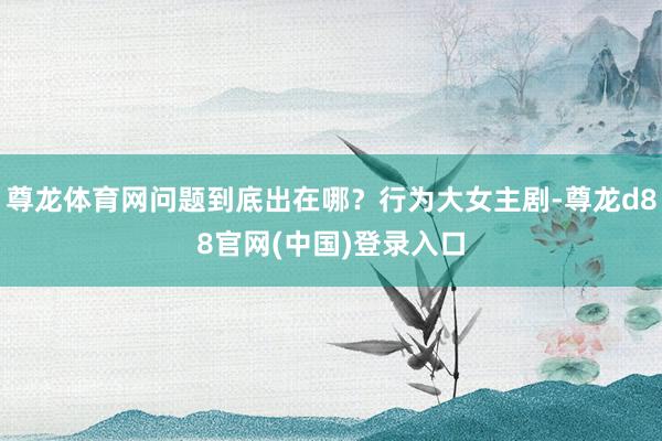 尊龙体育网问题到底出在哪？行为大女主剧-尊龙d88官网(中国)登录入口