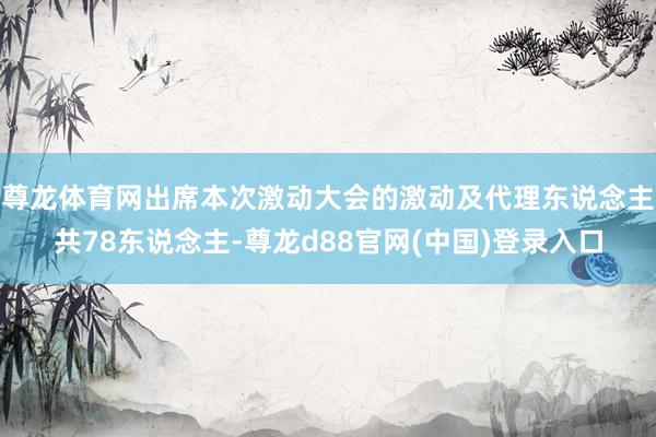 尊龙体育网出席本次激动大会的激动及代理东说念主共78东说念主-尊龙d88官网(中国)登录入口