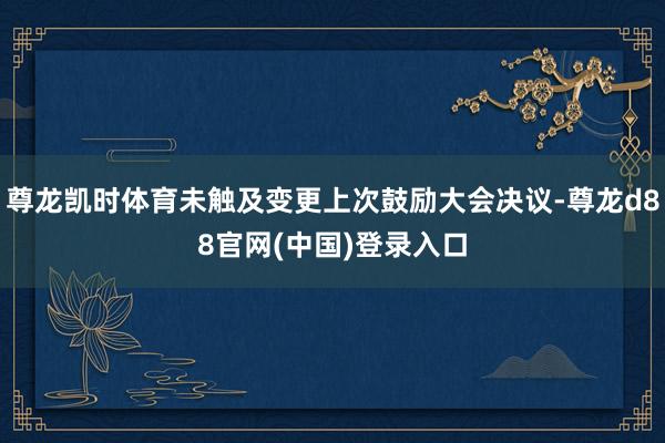 尊龙凯时体育未触及变更上次鼓励大会决议-尊龙d88官网(中国)登录入口