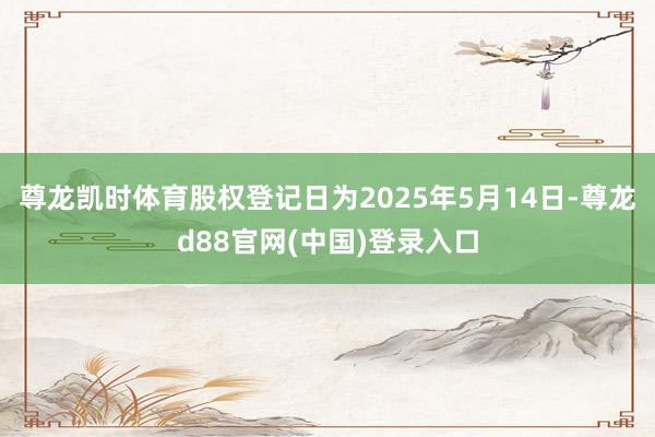尊龙凯时体育股权登记日为2025年5月14日-尊龙d88官网(中国)登录入口